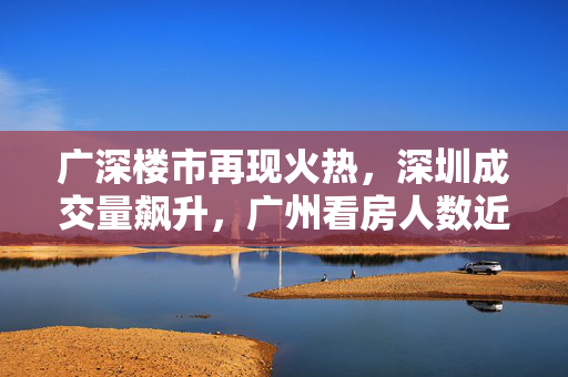 广深楼市再现火热，深圳成交量飙升，广州看房人数近十万人次，再现2021荣光