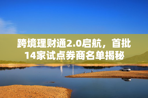 跨境理财通2.0启航，首批14家试点券商名单揭秘