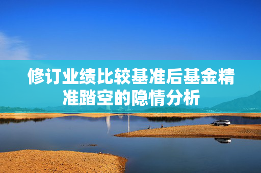修订业绩比较基准后基金精准踏空的隐情分析