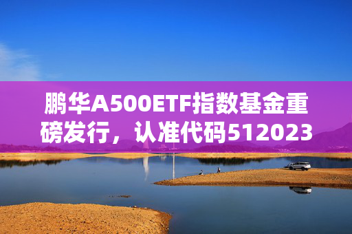 鹏华A500ETF指数基金重磅发行，认准代码512023