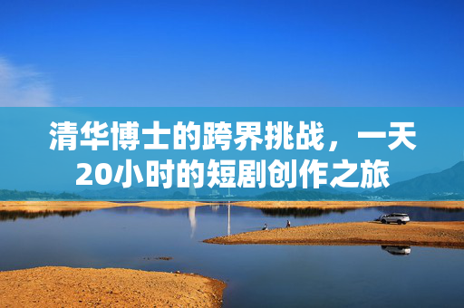 清华博士的跨界挑战，一天20小时的短剧创作之旅
