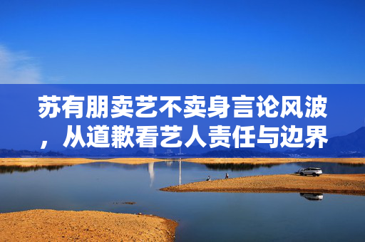 苏有朋卖艺不卖身言论风波，从道歉看艺人责任与边界
