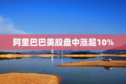 阿里巴巴美股盘中涨超10%
