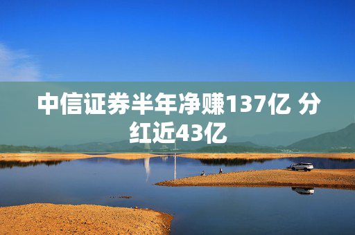 中信证券半年净赚137亿 分红近43亿