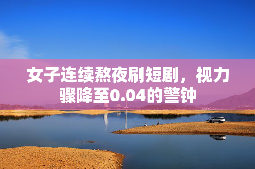女子连续熬夜刷短剧，视力骤降至0.04的警钟