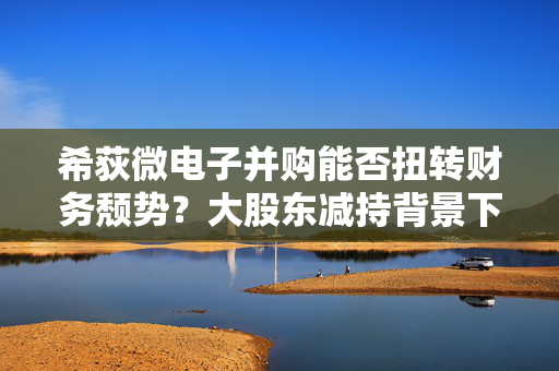 希荻微电子并购能否扭转财务颓势？大股东减持背景下公司面临巨大亏损的挑战