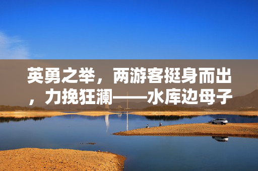 英勇之举，两游客挺身而出，力挽狂澜——水库边母子遇险记