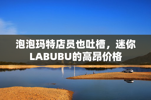 泡泡玛特店员也吐槽，迷你LABUBU的高昂价格