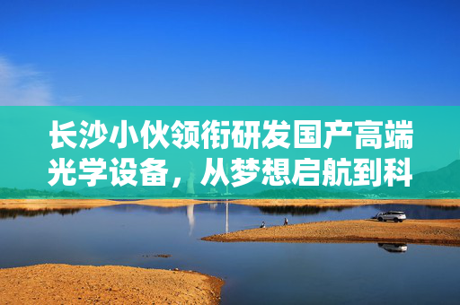长沙小伙领衔研发国产高端光学设备，从梦想启航到科技巅峰