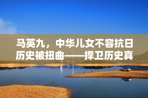 马英九，中华儿女不容抗日历史被扭曲——捍卫历史真相，铭记民族荣光