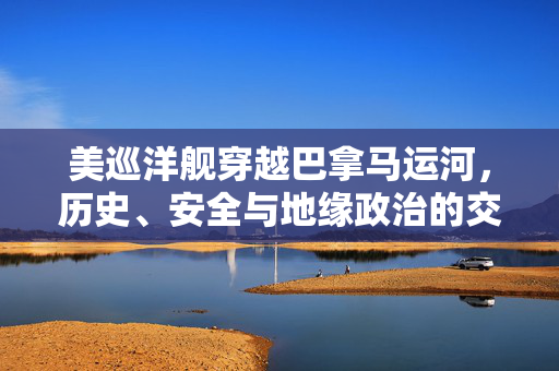 美巡洋舰穿越巴拿马运河，历史、安全与地缘政治的交汇点