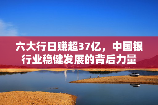 六大行日赚超37亿，中国银行业稳健发展的背后力量