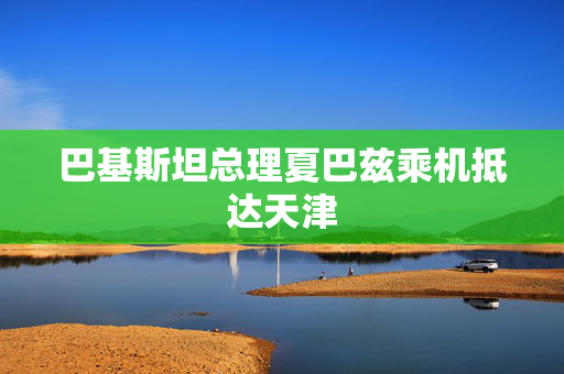 巴基斯坦总理夏巴兹乘机抵达天津