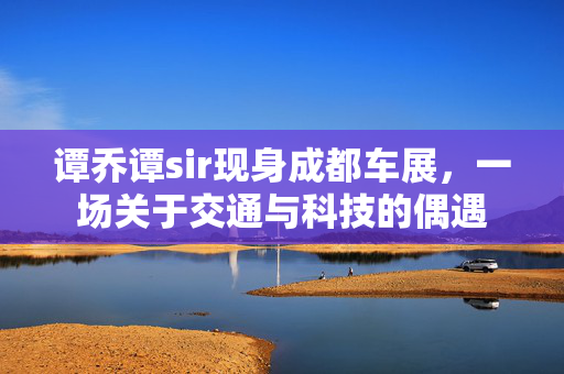 谭乔谭sir现身成都车展，一场关于交通与科技的偶遇