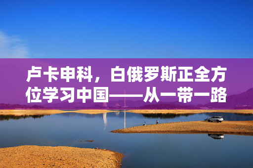 卢卡申科，白俄罗斯正全方位学习中国——从一带一路到社会治理的深度借鉴