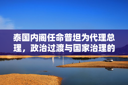 泰国内阁任命普坦为代理总理，政治过渡与国家治理的新篇章