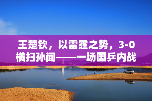 王楚钦，以雷霆之势，3-0横扫孙闻——一场国乒内战的精彩对决