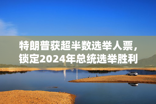特朗普获超半数选举人票，锁定2024年总统选举胜利