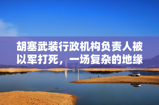 胡塞武装行政机构负责人被以军打死，一场复杂的地缘政治冲突