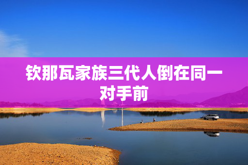 钦那瓦家族三代人倒在同一对手前