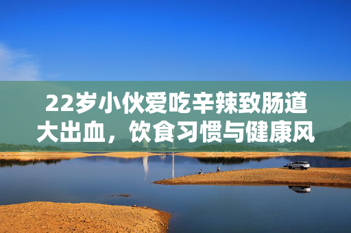22岁小伙爱吃辛辣致肠道大出血，饮食习惯与健康风险的警钟