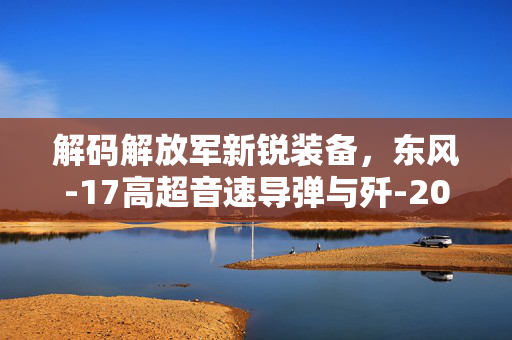 解码解放军新锐装备，东风-17高超音速导弹与歼-20S隐形战斗机的战略意义