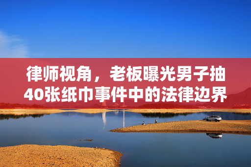律师视角，老板曝光男子抽40张纸巾事件中的法律边界与道德考量