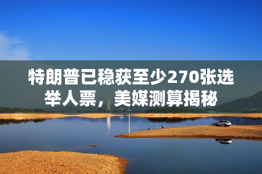 特朗普已稳获至少270张选举人票，美媒测算揭秘