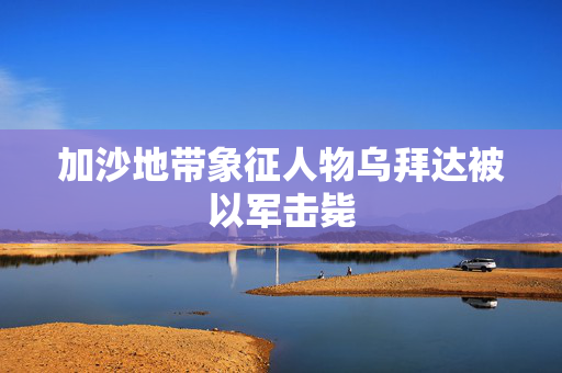 加沙地带象征人物乌拜达被以军击毙