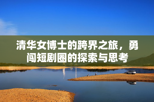 清华女博士的跨界之旅，勇闯短剧圈的探索与思考