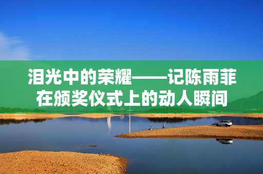 泪光中的荣耀——记陈雨菲在颁奖仪式上的动人瞬间