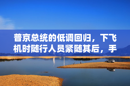 普京总统的低调回归，下飞机时随行人员紧随其后，手提箱成为无声的注脚