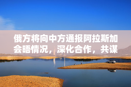 俄方将向中方通报阿拉斯加会晤情况，深化合作，共谋发展新篇章