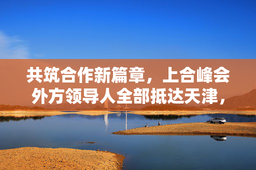 共筑合作新篇章，上合峰会外方领导人全部抵达天津，开启区域合作新征程