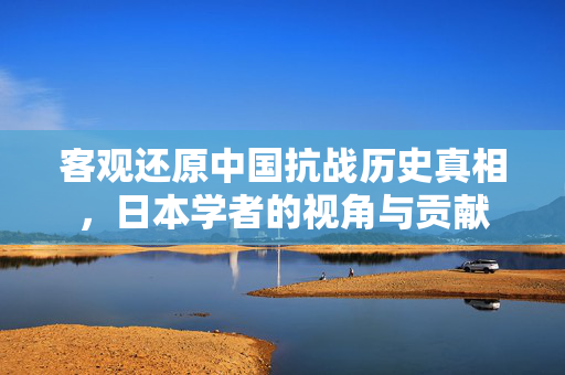客观还原中国抗战历史真相，日本学者的视角与贡献