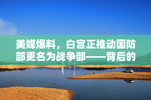 美媒爆料，白宫正推动国防部更名为战争部——背后的政治与战略考量