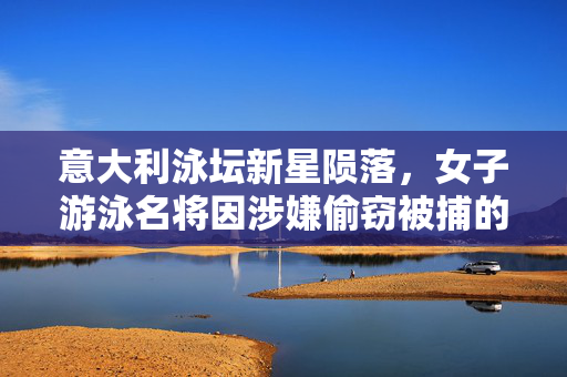 意大利泳坛新星陨落，女子游泳名将因涉嫌偷窃被捕的背后