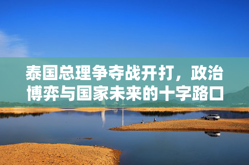 泰国总理争夺战开打，政治博弈与国家未来的十字路口
