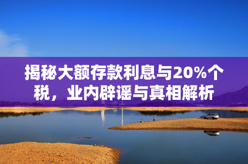 揭秘大额存款利息与20%个税，业内辟谣与真相解析