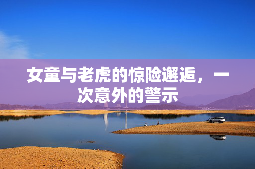 女童与老虎的惊险邂逅，一次意外的警示