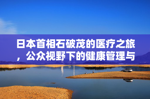 日本首相石破茂的医疗之旅，公众视野下的健康管理与国家领导力的平衡
