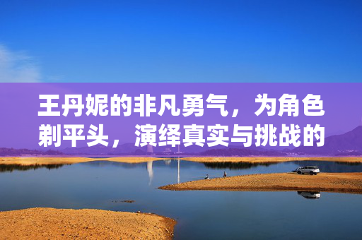 王丹妮的非凡勇气，为角色剃平头，演绎真实与挑战的双重奏章
