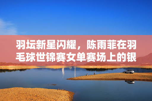 羽坛新星闪耀，陈雨菲在羽毛球世锦赛女单赛场上的银色荣耀