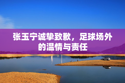张玉宁诚挚致歉，足球场外的温情与责任