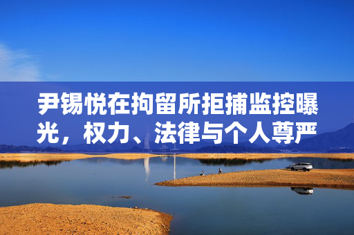 尹锡悦在拘留所拒捕监控曝光，权力、法律与个人尊严的较量