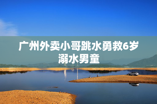 广州外卖小哥跳水勇救6岁溺水男童