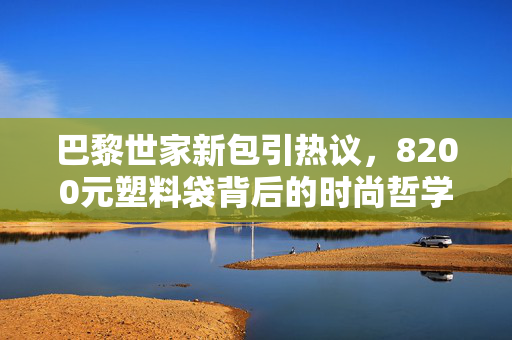 巴黎世家新包引热议，8200元塑料袋背后的时尚哲学与消费反思