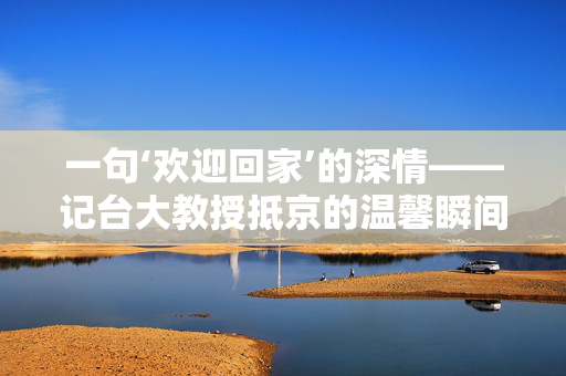 一句‘欢迎回家’的深情——记台大教授抵京的温馨瞬间
