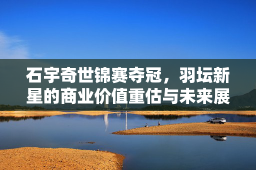 石宇奇世锦赛夺冠，羽坛新星的商业价值重估与未来展望