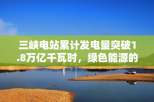 三峡电站累计发电量突破1.8万亿千瓦时，绿色能源的里程碑与未来展望